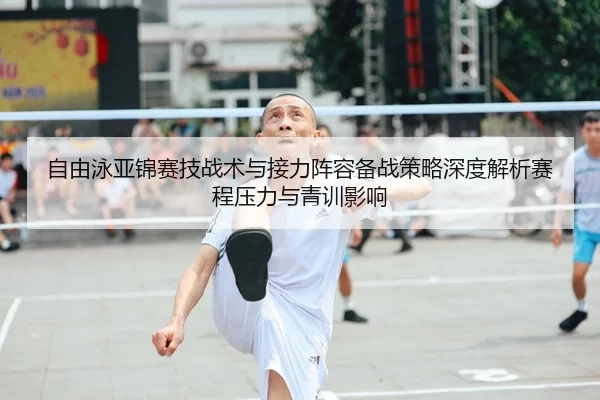 自由泳亚锦赛技战术与接力阵容备战策略深度解析赛程压力与青训影响